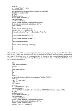 string w;
w = "select * from " + u[1];
OleDbConnection s;
s = new OleDbConnection("Provider=Microsoft.Jet.OLEDB.4.0;
Data Source=c:zzz.mdb");
s.Open();
OleDbCommand c;
c=new OleDbCommand(w,s);
OleDbDataReader r;
r = c.ExecuteReader();
System.Console.WriteLine("Content-Type:text/htmln");
System.Console.WriteLine("<table border=10>");
while ( r.Read() )
{
System.Console.WriteLine("<tr>");
for ( int i = 0 ; i < r.FieldCount ; i++) {
System.Console.Write("<td>" + r.GetValue(i) + "</td>");
}
System.Console.WriteLine("</tr>");
}
System.Console.WriteLine("</table>");
}
catch(System.Exception e)
{
System.Console.WriteLine(e.ToString());
}
}
}
The output looks great. We have made very small additions to our program, mostly cosmetic. We start with the
table tag with a border. The while gets called once for every record and in this while we start and end with a row
tag tr and /tr. The for gets called for every field and here we enclose the field value with a tag td and /td. At the
end of the while we end with the /table tag. The only problem is that we have not displayed the field names at
all. Let the next program do so.
a.cs
using System.Data.OleDb;
class zzz
{
public static void Main()
{
try
{
string t;
t=System.Environment.GetEnvironmentVariable("QUERY_STRING");
string [] u;
char [] v = new char[1];
v[0] = '=';
u = t.Split(v);
string w;
w = "select * from " + u[1];
OleDbConnection s;
s = new OleDbConnection("Provider=Microsoft.Jet.OLEDB.4.0;Data Source=c:zzz.mdb");
s.Open();
OleDbCommand c;
c=new OleDbCommand(w,s);
OleDbDataReader r;
r = c.ExecuteReader();
System.Console.WriteLine("Content-Type:text/htmln");
System.Console.WriteLine("<table border=10>");
System.Console.WriteLine("<tr>");
for ( int i = 0 ; i < r.FieldCount ; i++)
 
