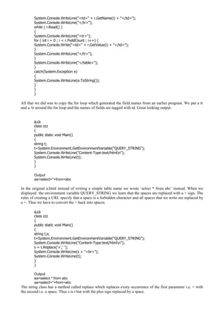 System.Console.WriteLine("<td>" + r.GetName(i) + "</td>");
System.Console.WriteLine("</tr>");
while ( r.Read() )
{
System.Console.WriteLine("<tr>");
for ( int i = 0 ; i < r.FieldCount ; i++) {
System.Console.Write("<td>" + r.GetValue(i) + "</td>");
}
System.Console.WriteLine("</tr>");
}
System.Console.WriteLine("</table>");
}
catch(System.Exception e)
{
System.Console.WriteLine(e.ToString());
}
}
}
All that we did was to copy the for loop which generated the field names from an earlier program. We put a tr
and a /tr around the for loop and the names of fields are tagged with td. Great looking output.
a.cs
class zzz
{
public static void Main()
{
string t;
t=System.Environment.GetEnvironmentVariable("QUERY_STRING");
System.Console.WriteLine("Content-Type:text/htmln");
System.Console.WriteLine(t);
}
}
Output
aa=select+*+from+abc
In the original a.html instead of writing a simple table name we wrote ‘select * from abc’ instead. When we
displayed the environment variable QUERY_STRING we learn that the spaces are replaced with a + sign. The
rules of creating a URL specify that a space is a forbidden character and all spaces that we write are replaced by
a +. Thus we have to convert the + back into spaces.
a.cs
class zzz
{
public static void Main()
{
string t,s;
t=System.Environment.GetEnvironmentVariable("QUERY_STRING");
System.Console.WriteLine("Content-Type:text/htmln");
s = t.Replace('+',' ');
System.Console.WriteLine(s + "<br>");
System.Console.WriteLine(t);
}
}
Output
aa=select * from abc
aa=select+*+from+abc
The string class has a method called replace which replaces every occurrence of the first parameter i.e. + with
the second i.e. a space. Thus s is t but with the plus sign replaced by a space.
 
