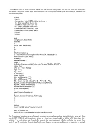 Lets us know write an insert statement which will ask the user to key in his first and last name and then add it
into a table. We create a table 'bbb' in our database with two fields f1 and f2 both character type. Our html file
also now changes to.
a.html
<html>
<form action= http://127.0.0.1/cgi-bin/a.exe >
<b> Enter Users First Name </b>
<input type=text name=aa> <p>
<b> Enter Users Last Name </b>
<input type=text name=bb> <p>
<input type=submit value="Add">
<form>
</html>
a.cs
using System.Data.OleDb;
class zzz
{
public static void Main()
{
try
{
OleDbConnection s;
s = new OleDbConnection("Provider=Microsoft.Jet.OLEDB.4.0;
Data Source=c:zzz.mdb");
s.Open();
OleDbCommand c;
string t;
t=System.Environment.GetEnvironmentVariable("QUERY_STRING");
string [] u;
char [] v = new char[2];
v[0] = '=';
v[1] = '&';
u = t.Split(v);
string f1,f2,f3;
f1 = u[1].Replace('+',' ');
f2 = u[3].Replace('+',' ');
f3 = "insert into bbb values('" + f1 + "','" + f2 + "')";
System.Console.WriteLine("Content-Type:text/htmln");
System.Console.WriteLine(f3);
c=new OleDbCommand(f3,s);
c.ExecuteNonQuery();
}
catch(System.Exception e)
{
System.Console.WriteLine(e.ToString());
}
}
}
Output
insert into bbb values('vijay ram','mukhi')
URL in Address Bar.
http://127.0.0.1/cgi-bin/a.exe?aa=vijay+ram&bb=mukhi
The first change is that our array of chars is now two members large and the second delimiter is the '&'. Thus
our QUERY_STRING will break into 4 strings aa , vijay+ram , bb and mukhi in u[0] to u[3]. We replace the +
with the ' ' in both strings and dynamically generate the insert statement. It looks confusing but is not, Once
again f1 and f2 contain the dynamic data but because they are strings we need them to be separated by a single
 