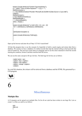 System.Console.WriteLine("Content-Type:text/htmln");
w = "select * from ss where keyword='" + u[1] + "'";
OleDbConnection s;
s = new OleDbConnection("Provider=Microsoft.Jet.OLEDB.4.0;Data Source=c:zzz.mdb");
s.Open();
OleDbCommand c;
c=new OleDbCommand(w,s);
OleDbDataReader r;
r = c.ExecuteReader();
while ( r.Read() )
{
System.Console.WriteLine("<a href=/{0}> {1} </a> {2}
<br>",r.GetValue(1),r.GetValue(2),r.GetValue(3));
}
}
catch(System.Exception e)
{
System.Console.WriteLine(e.ToString());
}
}
}
Open up the browser and enter the url 'http://127.0.0.1/search.html'
All that this program does is use the concept of a hyperlink to build a search engine and extract data from a
database. We assume we have a database of a trillion records that map the internet telling us the keywords that
each url stands for. The user keys in the name of a language and we use the select statement to fetch the records
meeting the condition, format it and then send the html file across.
We can use the same concept to fill up a list box. The html tags for list box are as follows
<select name = aa>
<option> blue </option>
<option> red</option>
<option> orange </option>
</select>
In a real life situation, the colours will be retrieved from a database and the HTML file generated by a
CGI program.
6
Miscellaneous
Multiple files
A C# program can be spread over multiple files. So far all our code has been written in one large file. Lets us
create 2 .cs files a.cs and b.cs as follows
a.cs
class zzz
{
 
