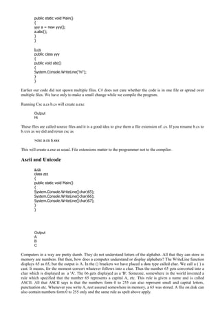 public static void Main()
{
yyy a = new yyy();
a.abc();
}
}
b.cs
public class yyy
{
public void abc()
{
System.Console.WriteLine("hi");
}
}
Earlier our code did not spawn multiple files. C# does not care whether the code is in one file or spread over
multiple files. We have only to make a small change while we compile the program.
Running Csc a.cs b.cs will create a.exe
Output
Hi
These files are called source files and it is a good idea to give them a file extension of .cs. If you rename b.cs to
b.xxx as we did and rerun csc as
>csc a.cs b.xxx
This will create a.exe as usual. File extensions matter to the programmer not to the compiler.
Ascii and Unicode
a.cs
class zzz
{
public static void Main()
{
System.Console.WriteLine((char)65);
System.Console.WriteLine((char)66);
System.Console.WriteLine((char)67);
}
}
Output
A
B
C
Computers in a way are pretty dumb. They do not understand letters of the alphabet. All that they can store in
memory are numbers. But then, how does a computer understand or display alphabets? The WriteLine function
displays 65 as 65, but the output is A. In the () brackets we have placed a data type called char. We call a ( ) a
cast. It means, for the moment convert whatever follows into a char. Thus the number 65 gets converted into a
char which is displayed as a 'A'. The 66 gets displayed as a 'B'. Someone, somewhere in the world invented a
rule which specified that the number 65 represents a capital A, etc. This rule is given a name and is called
ASCII. All that ASCII says is that the numbers form 0 to 255 can also represent small and capital letters,
punctuation etc. Whenever you write A, rest assured somewhere in memory, a 65 was stored. A file on disk can
also contain numbers form 0 to 255 only and the same rule as spelt above apply.
 