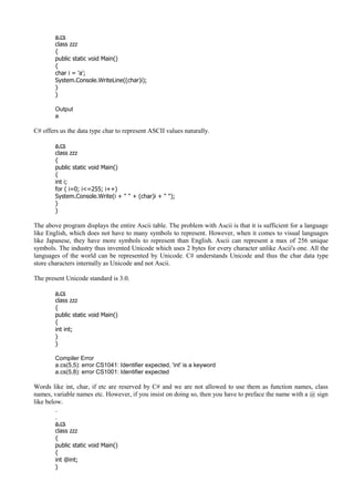 a.cs
class zzz
{
public static void Main()
{
char i = 'a';
System.Console.WriteLine((char)i);
}
}
Output
a
C# offers us the data type char to represent ASCII values naturally.
a.cs
class zzz
{
public static void Main()
{
int i;
for ( i=0; i<=255; i++)
System.Console.Write(i + " " + (char)i + " ");
}
}
The above program displays the entire Ascii table. The problem with Ascii is that it is sufficient for a language
like English, which does not have to many symbols to represent. However, when it comes to visual languages
like Japanese, they have more symbols to represent than English. Ascii can represent a max of 256 unique
symbols. The industry thus invented Unicode which uses 2 bytes for every character unlike Ascii's one. All the
languages of the world can be represented by Unicode. C# understands Unicode and thus the char data type
store characters internally as Unicode and not Ascii.
The present Unicode standard is 3.0.
a.cs
class zzz
{
public static void Main()
{
int int;
}
}
Compiler Error
a.cs(5,5): error CS1041: Identifier expected, 'int' is a keyword
a.cs(5,8): error CS1001: Identifier expected
Words like int, char, if etc are reserved by C# and we are not allowed to use them as function names, class
names, variable names etc. However, if you insist on doing so, then you have to preface the name with a @ sign
like below.
a.cs
class zzz
{
public static void Main()
{
int @int;
}
 