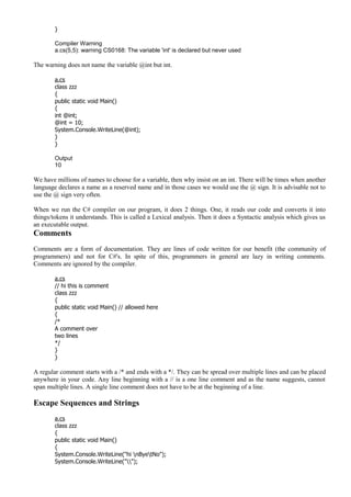}
Compiler Warning
a.cs(5,5): warning CS0168: The variable 'int' is declared but never used
The warning does not name the variable @int but int.
a.cs
class zzz
{
public static void Main()
{
int @int;
@int = 10;
System.Console.WriteLine(@int);
}
}
Output
10
We have millions of names to choose for a variable, then why insist on an int. There will be times when another
language declares a name as a reserved name and in those cases we would use the @ sign. It is advisable not to
use the @ sign very often.
When we run the C# compiler on our program, it does 2 things. One, it reads our code and converts it into
things/tokens it understands. This is called a Lexical analysis. Then it does a Syntactic analysis which gives us
an executable output.
Comments
Comments are a form of documentation. They are lines of code written for our benefit (the community of
programmers) and not for C#'s. In spite of this, programmers in general are lazy in writing comments.
Comments are ignored by the compiler.
a.cs
// hi this is comment
class zzz
{
public static void Main() // allowed here
{
/*
A comment over
two lines
*/
}
}
A regular comment starts with a /* and ends with a */. They can be spread over multiple lines and can be placed
anywhere in your code. Any line beginning with a // is a one line comment and as the name suggests, cannot
span multiple lines. A single line comment does not have to be at the beginning of a line.
Escape Sequences and Strings
a.cs
class zzz
{
public static void Main()
{
System.Console.WriteLine("hi nByetNo");
System.Console.WriteLine("");
 
