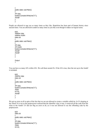{
public static void Main()
{
#if vijay
System.Console.WriteLine("1");
#endif
}
}
People are allowed to nag you as many times as they like. Repetition has been part of human history since
ancient times. You are allowed to undef as many times as you like even though it makes no logical sense.
a.cs
#define vijay
#define mukhi
class zzz
{
public static void Main()
{
#if vijay
#if mukhi
System.Console.WriteLine("1");
#endif
#endif
}
}
Output
1
You can have as many #if's within #if's. We call them nested if's. If the #if is true, then the text up to the #endif
is included.
a.cs
#define vijay
class zzz
{
public static void Main()
{
#if vijay
System.Console.WriteLine("1");
#else
int int;
#endif
}
}
We get no error at all in spite of the fact that we are not allowed to create a variable called int. Is C# sleeping at
the wheel? It is not as the preprocessor realized that the identifier vijay is true, it removed all the code from the
#else to the #endif. C# did not flag an error at all, as it was not allowed to see the offending code by the
preprocessor.
a.cs
class zzz
{
public static void Main()
{
#if vijay
System.Console.WriteLine("1");
#else
int int;
 