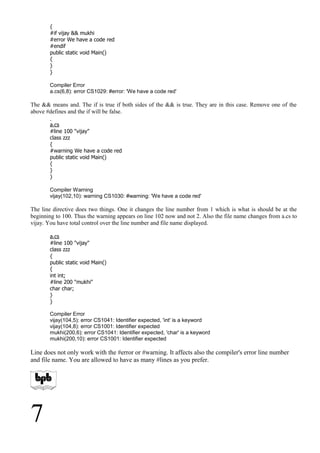 {
#if vijay && mukhi
#error We have a code red
#endif
public static void Main()
{
}
}
Compiler Error
a.cs(6,8): error CS1029: #error: 'We have a code red'
The && means and. The if is true if both sides of the && is true. They are in this case. Remove one of the
above #defines and the if will be false.
a.cs
#line 100 "vijay"
class zzz
{
#warning We have a code red
public static void Main()
{
}
}
Compiler Warning
vijay(102,10): warning CS1030: #warning: 'We have a code red'
The line directive does two things. One it changes the line number from 1 which is what is should be at the
beginning to 100. Thus the warning appears on line 102 now and not 2. Also the file name changes from a.cs to
vijay. You have total control over the line number and file name displayed.
a.cs
#line 100 "vijay"
class zzz
{
public static void Main()
{
int int;
#line 200 "mukhi"
char char;
}
}
Compiler Error
vijay(104,5): error CS1041: Identifier expected, 'int' is a keyword
vijay(104,8): error CS1001: Identifier expected
mukhi(200,6): error CS1041: Identifier expected, 'char' is a keyword
mukhi(200,10): error CS1001: Identifier expected
Line does not only work with the #error or #warning. It affects also the compiler's error line number
and file name. You are allowed to have as many #lines as you prefer.
7
 