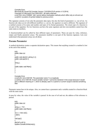 Compiler Error
Microsoft (R) Visual C# Compiler Version 7.00.9254 [CLR version v1.0.2914]
Copyright (C) Microsoft Corp 2000-2001. All rights reserved.
a.cs(10,6): error CS0663: 'abc' cannot define overloaded methods which differ only on ref and out
a.cs(6,6): (Location of symbol related to previous error)
The signature consists of not only the parameter data types, but also the kind of parameters i.e. out ref etc. As
function abc takes an int with different modifiers i.e. out etc, the signature on each is different. The signature of
a method consists of its name and number and types of its formal parameters. The return type of a function is
not part of the signature. No two functions can have the same signature and also non-members cannot have the
same name as members.
A function/method can be called by four different types of parameters. These are pass by value, reference,
output and finally parameter arrays. The parameter modifier is not part of the function signature. Lets now
understand what parameter arrays are all about.
Params Parameter
A method declaration creates a separate declaration space. This means that anything created in a method is lost
at the end of the method.
a.cs
public class zzz
{
public void abc(int i,string i) {}
public void pqr(int i)
{
string i;
}
public static void Main()
{
}
}
Compiler Error
a.cs(3,23): error CS0100: The parameter name 'i' is a duplicate
a.cs(6,8): error CS0136: A local variable named 'i' cannot be declared in this scope because it would
give a different meaning to 'i', which is already used in a 'parent or current' scope to denote something
else
Parameter names have to be unique. Also, we cannot have a parameter and a variable created in a function block
with the same name.
In pass by value, the value of the variable is passed. In the case of ref and out, the address of the reference is
passed.
a.cs
public class zzz
{
string s = "hi";
public static void Main()
{
zzz z = new zzz();
z.pqr();
}
void pqr()
{
abc(ref s,ref s);
System.Console.WriteLine(s);
 