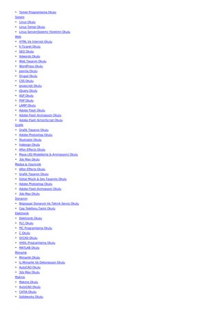 • Temel Programlama Okulu
Sistem
• Linux Okulu
• Linux Temel Okulu
• Linux Server(Sistem) Yönetimi Okulu
Web
• HTML Ve İnternet Okulu
• E-Ticaret Okulu
• SEO Okulu
• Adwords Okulu
• Web Tasarım Okulu
• WordPress Okulu
• Joomla Okulu
• Drupal Okulu
• CSS Okulu
• Javascript Okulu
• JQuery Okulu
• ASP Okulu
• PHP Okulu
• LAMP Okulu
• Adobe Flash Okulu
• Adobe Flash Animasyon Okulu
• Adobe Flash ActionScript Okulu
Grafik
• Grafik Tasarım Okulu
• Adobe Photoshop Okulu
• İllustrator Okulu
• İndesign Okulu
• After Effects Okulu
• Maya (3D Modelleme & Animasyon) Okulu
• 3ds Max Okulu
Medya & Yayıncılık
• After Effects Okulu
• Grafik Tasarım Okulu
• Dijital Müzik & Ses Tasarımı Okulu
• Adobe Photoshop Okulu
• Adobe Flash Animasyon Okulu
• 3ds Max Okulu
Donanım
• Bilgisayar Donanım Ve Teknik Servis Okulu
• Cep Telefonu Tamir Okulu
Elektronik
• Elektronik Okulu
• PLC Okulu
• PIC Programlama Okulu
• C Okulu
• OrCAD Okulu
• VHDL Programlama Okulu
• MATLAB Okulu
Mimarlık
• Mimarlık Okulu
• İç Mimarlık Ve Dekorasyon Okulu
• AutoCAD Okulu
• 3ds Max Okulu
Makine
• Makine Okulu
• AutoCAD Okulu
• CATIA Okulu
• Solidworks Okulu
 