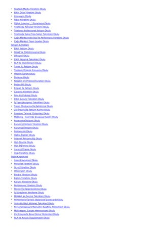 • Stratejik Marka Yönetimi Okulu
• Etkin Ürün Yönetimi Okulu
• İnovasyon Okulu
• İtibar Yönetimi Okulu
• Dijital (İnternet…) Pazarlama Okulu
• Telefonda Tahsilat Yönetimi Okulu
• Telefonla Profesyonel İletişim Okulu
• Telefonda Satış (Tele-Satış) Teknikleri Okulu
• Çağrı Merkezinde Ekip Ve Performans Yönetimi Okulu
• Çağrı Merkezi Team Leader Okulu
İletişim & Reklam
• Etkili İletişim Okulu
• Güzel Ve Etkili Konuşma Okulu
• Diksiyon Okulu
• Etkili Yazışma Teknikleri Okulu
• NLP İle Etkili İletişim Okulu
• Takım İçi İletişim Okulu
• Topluluk Önünde Konuşma Okulu
• Hitabet Sanatı Okulu
• Dinleme Okulu
• Nezaket Ve Protokol Kuralları Okulu
• Beden Dili Okulu
• Empati İle İletişim Okulu
• Çatışma Yönetimi Okulu
• İkna Ve Psikoloji Okulu
• Etkili Sunum Teknikleri Okulu
• İş Yazısı(Yazışma) Teknikleri Okulu
• Takım Oluşturma Ve Geliştirme Okulu
• Zor İnsanlarla İletişim Kurma Okulu
• İnsanları Tanıma Yöntemleri Okulu
• Mobbing - İşyerinde Duygusal Saldırı Okulu
• Pazarlama İletişimi Okulu
• Kurum İçi İletişim Yönetimi Okulu
• Kurumsal İletişim Okulu
• Reklamcılık Okulu
• Halkla İlişkiler Okulu
• İnternet Reklamcılığı Okulu
• Hızlı Okuma Okulu
• Hızlı Öğrenme Okulu
• Yaratıcı Drama Okulu
• İmaj Yönetimi Okulu
İnsan Kaynakları
• İnsan Kaynakları Okulu
• Personel Yönetimi Okulu
• Ücret Yönetimi Okulu
• Özlük İşleri Okulu
• Bordro Yönetimi Okulu
• Eğitim Yönetimi Okulu
• Kariyer Yönetimi Okulu
• Performans Yönetimi Okulu
• Ölçme Ve Değerlendirme Okulu
• İş Süreçlerini Yenileme Okulu
• Mülakat Ve Seçme Teknikleri Okulu
• Performans Karnesi (Balanced Scorecard) Okulu
• Yetkinlik Bazlı Mülakat Teknikleri Okulu
• Personel(Çalışan) Maliyetini Azaltma Yöntemleri Okulu
• Motivasyon, Çalışan Memnuniyeti Okulu
• Zor İnsanlarla Başa Çıkma Yöntemleri Okulu
• NLP Ve Koçluk Uygulamaları Okulu
 