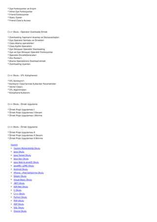 *   Üye Fonksiyonlar ve Erişim
*   İnline Üye Fonksiyonlar
*   Friend Fonksiyonlar
*   Static Üyeler
*   Friend Class'a Access




C++ Okulu - Operator Overloade Etmek

*   Overloading Yapmanın Avantaj ve Dezvavantajları
*   Üye Operator Sentaks ve Örnekleri
*   Class Atama operatörleri
*   Class Eşitlik Operatörü
*   Üye Olmayan Operatör Overloading
*   Üye ve Üye Olmayan Operatör Fonksiyonlar
*   Operator ÖncelikDereceleri
*   this Pointer'i
*   Atama Operatörünü Overload etmek
*   Overloading Uyarıları




C++ Okulu - STL Kütüphanesi

*   STL Konteynır'ı
*   Konteynır Class'larında Kullanılan Parametreler
*   Vector Class'ı
*   STL Algoritmaları
*   Kütüphane Kullanımı




C++ Okulu - Örnek Uygulama

* Örnek Proje Uygulaması I
* Örnek Proje Uygulaması I Devam
* Örnek Proje Uygulaması I Bitirme




C++ Okulu - Örnek Uygulama

* Örnek Proje Uygulaması II
* Örnek Proje Uygulaması II Devam
* Örnek Proje Uygulaması II Bitirme


     Yazılım
     • Yazılım Mühendisliği Okulu
     • Java Okulu
     • Java Temel Okulu
     • Java İleri Okulu
     • Java Web & JavaEE Okulu
     • JavaME / J2ME Okulu
     • Android Okulu
     • iPhone - iPad Geliştirme Okulu
     • Delphi Okulu
     • Visual Basic Okulu
     • .NET Okulu
     • ASP.Net Okulu
     • C Okulu
     • C++ Okulu
     • Python Okulu
     • PHP Okulu
     • ASP Okulu
     • SQL Okulu
     • Oracle Okulu
 