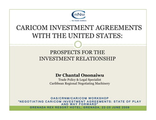 CARICOM INVESTMENT AGREEMENTS
    WITH THE UNITED STATES:

            PROSPECTS FOR THE
         INVESTMENT RELATIONSHIP


                 Dr Chantal Ononaiwu
                    Trade Policy & Legal Specialist
              Caribbean Regional Negotiating Machinery



               OAS/CRNM/CARICOM WORKSHOP
“NEGOTIATING CARICOM INVESTMENT AGREEMENTS: STATE OF PLAY
                    AND WAY FORWARD”
     GRENADA REX RESORT HOTEL, GRENADA, 22-25 JUNE 2009
 