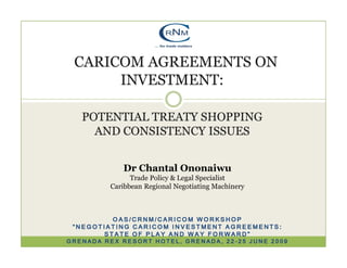 CARICOM AGREEMENTS ON
      INVESTMENT:

   POTENTIAL TREATY SHOPPING
     AND CONSISTENCY ISSUES


            Dr Chantal Ononaiwu
               Trade Policy & Legal Specialist
         Caribbean Regional Negotiating Machinery



         OAS/CRNM/CARICOM WORKSHOP
 “NEGOTIATING CARICOM INVESTMENT AGREEMENTS:
       STATE OF PLAY AND WAY FORWARD”
GRENADA REX RESORT HOTEL, GRENADA, 22-25 JUNE 2009
 