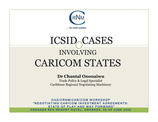 ICSID CASES
              INVOLVING
  CARICOM STATES
             Dr Chantal Ononaiwu
               Trade Policy & Legal Specialist
         Caribbean Regional Negotiating Machinery



         OAS/CRNM/CARICOM WORKSHOP
 “NEGOTIATING CARICOM INVESTMENT AGREEMENTS:
        STATE OF PLAY AND WAY FORWARD”
GRENADA REX RESORT HOTEL, GRENADA, 22-25 JUNE 2009
 
