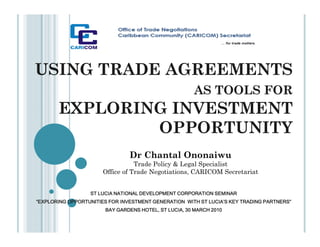 USING TRADE AGREEMENTS
                                                      AS TOOLS FOR
       EXPLORING INVESTMENT
               OPPORTUNITY
                                Dr Chantal Ononaiwu
                                  Trade Policy & Legal Specialist
                       Office of Trade Negotiations, CARICOM Secretariat


                  ST LUCIA NATIONAL DEVELOPMENT CORPORATION SEMINAR
“EXPLORING OPPORTUNITIES FOR INVESTMENT GENERATION WITH ST LUCIA’S KEY TRADING PARTNERS”
                       BAY GARDENS HOTEL, ST LUCIA, 30 MARCH 2010
 