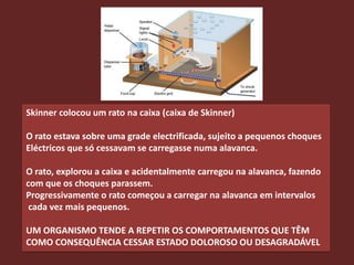 Skinner colocou um rato na caixa (caixa de Skinner)

O rato estava sobre uma grade electrificada, sujeito a pequenos choques
Eléctricos que só cessavam se carregasse numa alavanca.

O rato, explorou a caixa e acidentalmente carregou na alavanca, fazendo
com que os choques parassem.
Progressivamente o rato começou a carregar na alavanca em intervalos
 cada vez mais pequenos.

UM ORGANISMO TENDE A REPETIR OS COMPORTAMENTOS QUE TÊM
COMO CONSEQUÊNCIA CESSAR ESTADO DOLOROSO OU DESAGRADÁVEL
 