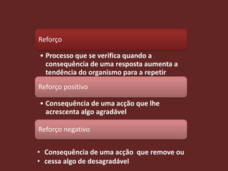 Reforço

• Processo que se verifica quando a
  consequência de uma resposta aumenta a
  tendência do organismo para a repetir
Reforço positivo

• Consequência de uma acção que lhe
  acrescenta algo agradável

Reforço negativo


• Consequência de uma acção que remove ou
• cessa algo de desagradável
 