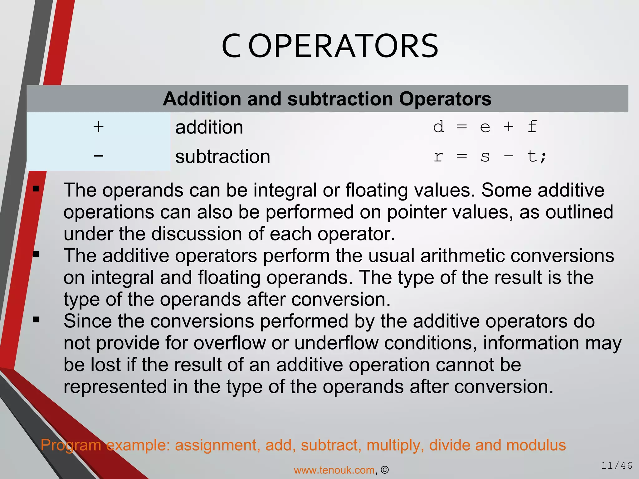 Addition and subtraction Operators
+ addition d = e + f
- subtraction r = s – t;
 The operands can be integral or floating values. Some additive
operations can also be performed on pointer values, as outlined
under the discussion of each operator.
 The additive operators perform the usual arithmetic conversions
on integral and floating operands. The type of the result is the
type of the operands after conversion.
 Since the conversions performed by the additive operators do
not provide for overflow or underflow conditions, information may
be lost if the result of an additive operation cannot be
represented in the type of the operands after conversion.
Program example: assignment, add, subtract, multiply, divide and modulus
C OPERATORS
11/46www.tenouk.com, ©
 
