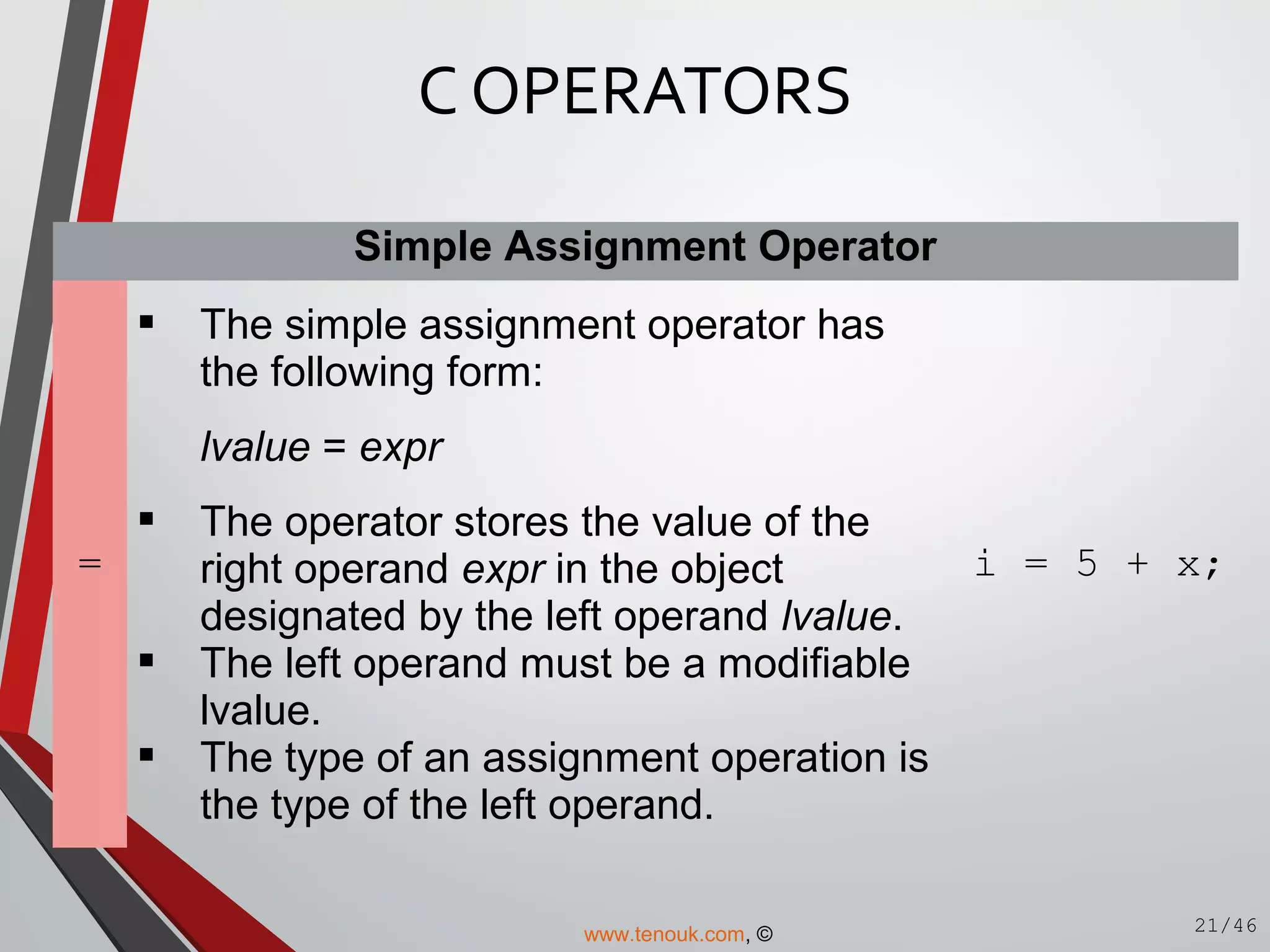 Simple Assignment Operator
=
 The simple assignment operator has
the following form:
lvalue = expr
 The operator stores the value of the
right operand expr in the object
designated by the left operand lvalue.
 The left operand must be a modifiable
lvalue.
 The type of an assignment operation is
the type of the left operand.
i = 5 + x;
C OPERATORS
21/46www.tenouk.com, ©
 