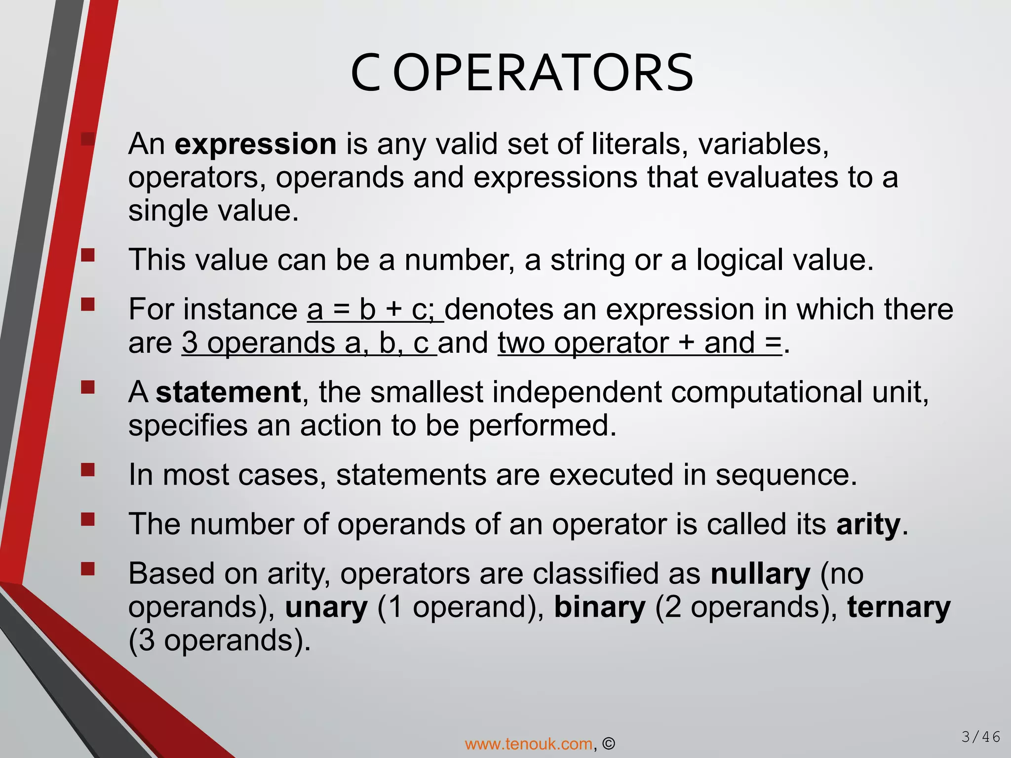 C OPERATORS
 An expression is any valid set of literals, variables,
operators, operands and expressions that evaluates to a
single value.
 This value can be a number, a string or a logical value.
 For instance a = b + c; denotes an expression in which there
are 3 operands a, b, c and two operator + and =.
 A statement, the smallest independent computational unit,
specifies an action to be performed.
 In most cases, statements are executed in sequence.
 The number of operands of an operator is called its arity.
 Based on arity, operators are classified as nullary (no
operands), unary (1 operand), binary (2 operands), ternary
(3 operands).
3/46www.tenouk.com, ©
 