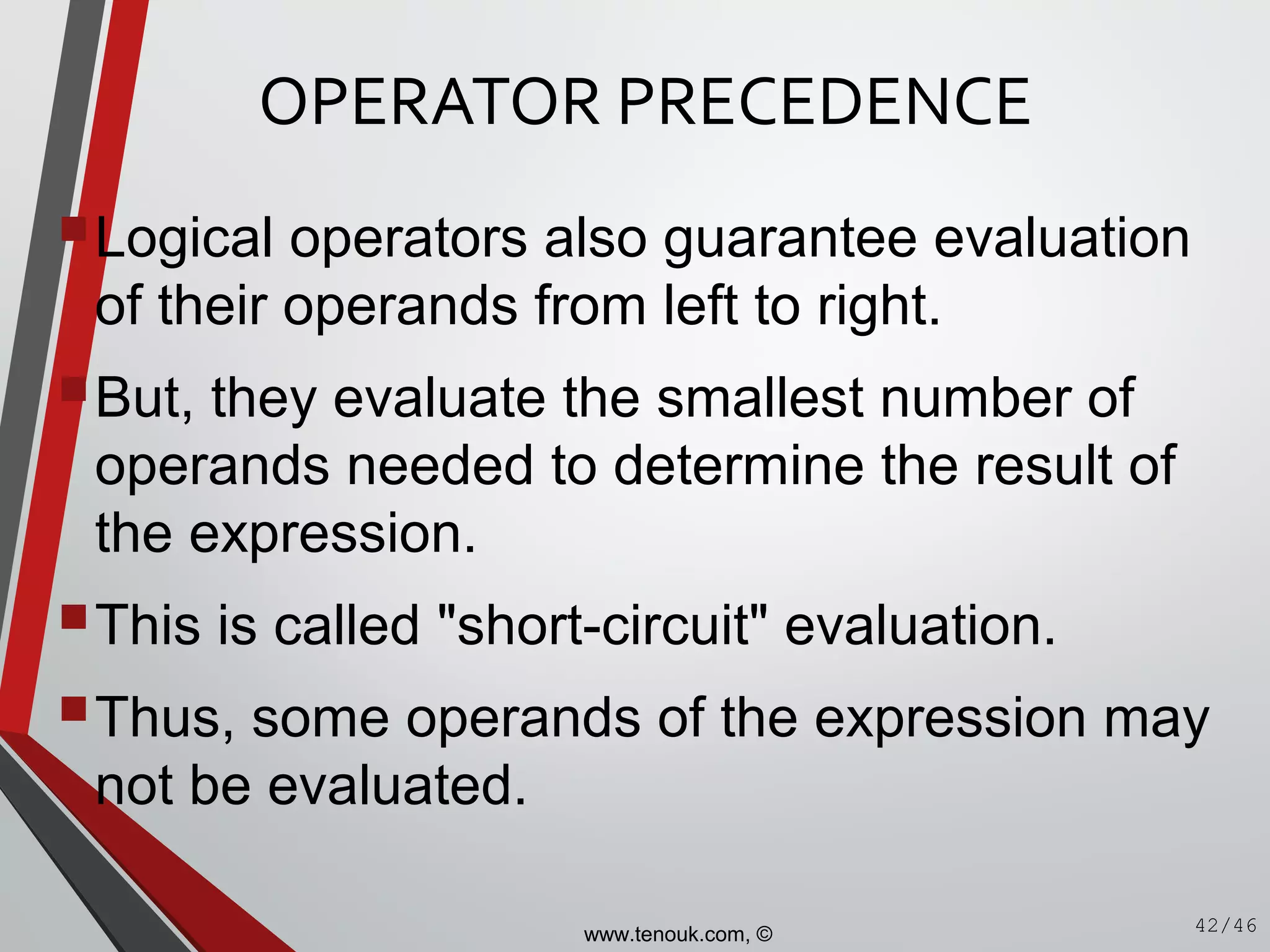OPERATOR PRECEDENCE
Logical operators also guarantee evaluation
of their operands from left to right.
But, they evaluate the smallest number of
operands needed to determine the result of
the expression.
This is called "short-circuit" evaluation.
Thus, some operands of the expression may
not be evaluated.
42/46www.tenouk.com, ©
 