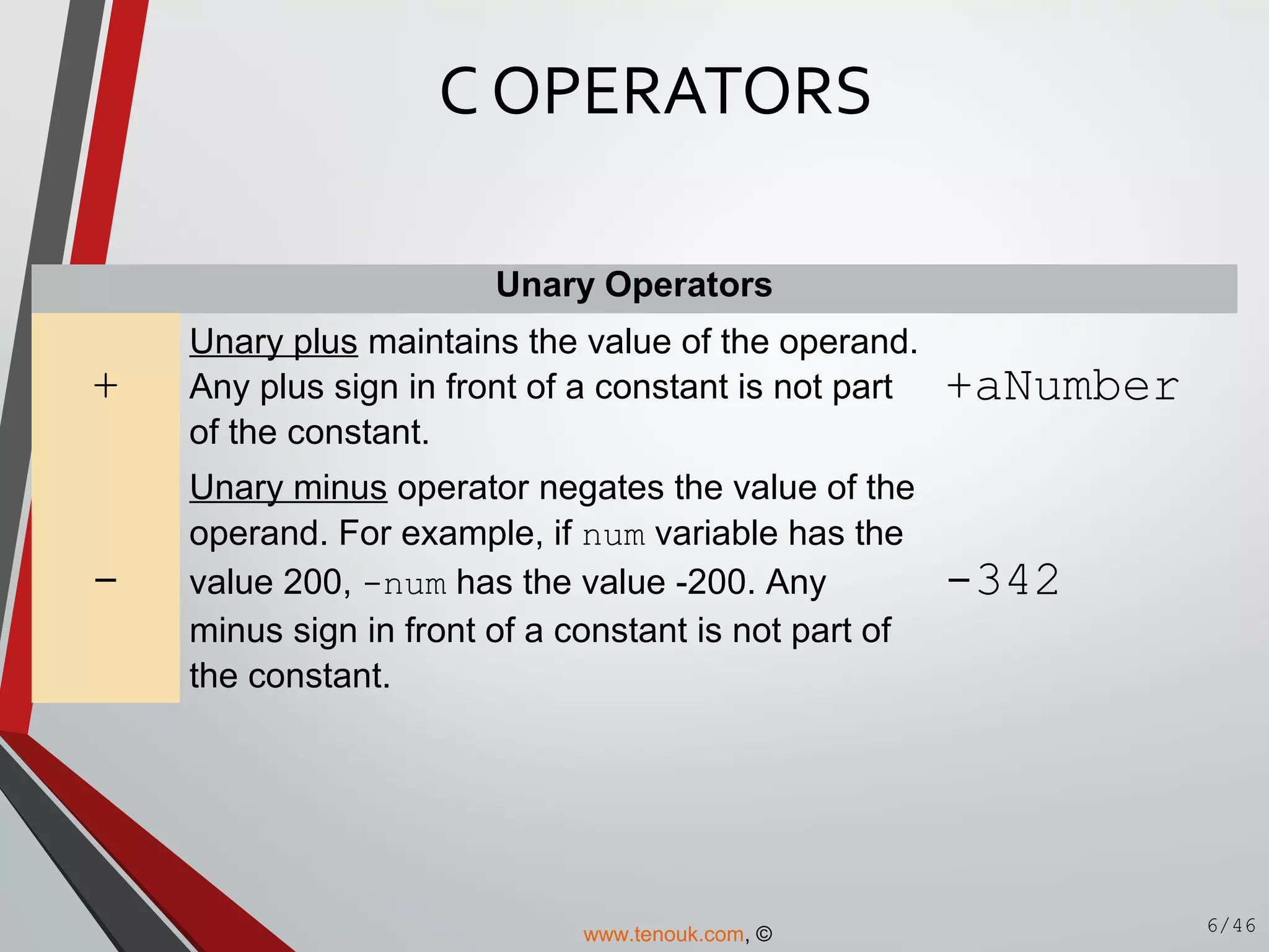 Unary Operators
+
Unary plus maintains the value of the operand.
Any plus sign in front of a constant is not part
of the constant.
+aNumber
-
Unary minus operator negates the value of the
operand. For example, if num variable has the
value 200, -num has the value -200. Any
minus sign in front of a constant is not part of
the constant.
-342
C OPERATORS
6/46www.tenouk.com, ©
 
