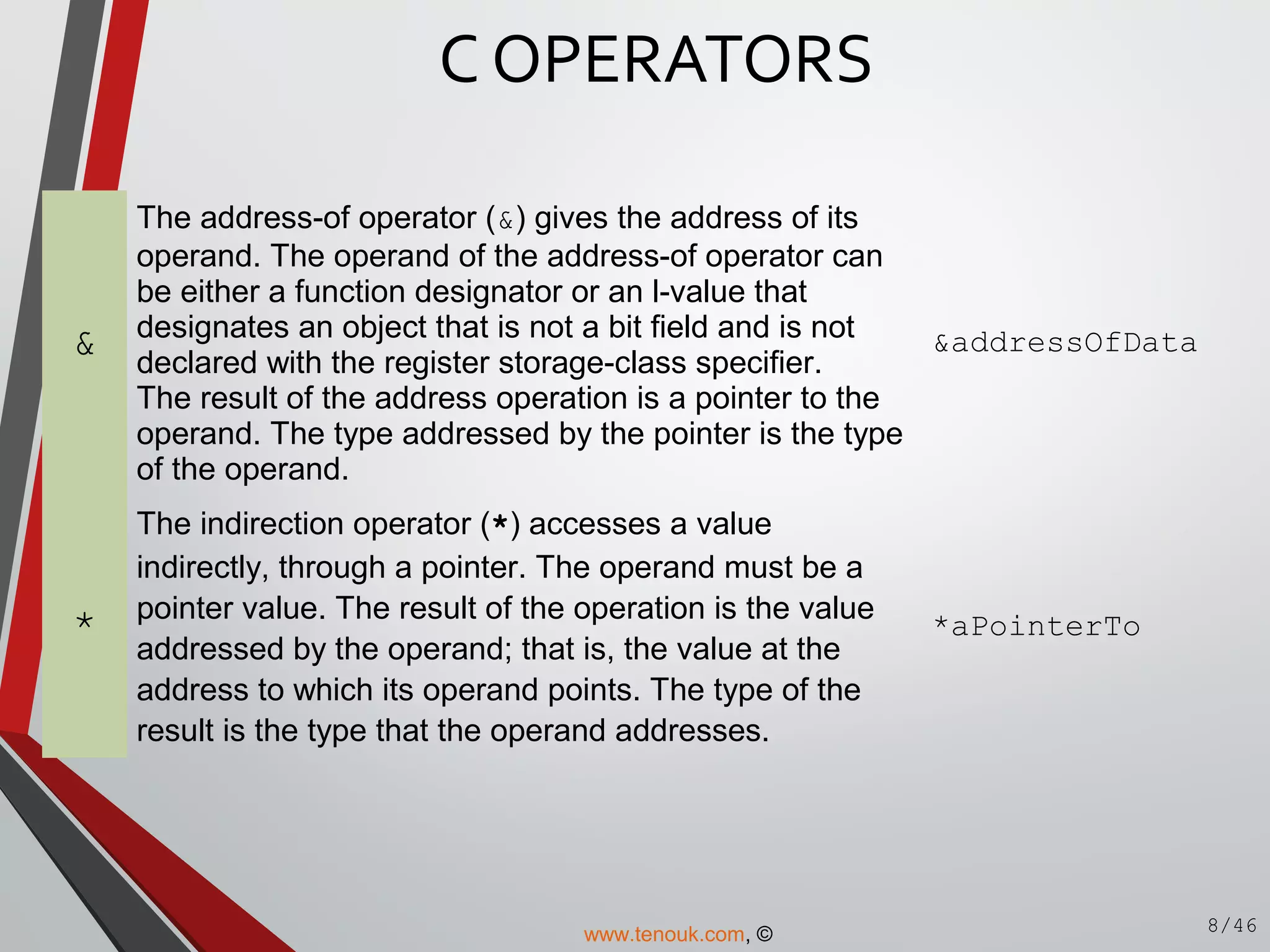 &
The address-of operator (&) gives the address of its
operand. The operand of the address-of operator can
be either a function designator or an l-value that
designates an object that is not a bit field and is not
declared with the register storage-class specifier.
The result of the address operation is a pointer to the
operand. The type addressed by the pointer is the type
of the operand.
&addressOfData
*
The indirection operator (*) accesses a value
indirectly, through a pointer. The operand must be a
pointer value. The result of the operation is the value
addressed by the operand; that is, the value at the
address to which its operand points. The type of the
result is the type that the operand addresses.
*aPointerTo
C OPERATORS
8/46www.tenouk.com, ©
 