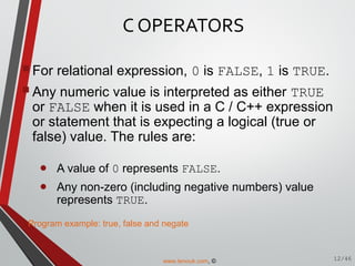C OPERATORS
For relational expression, 0 is FALSE, 1 is TRUE.
Any numeric value is interpreted as either TRUE
or FALSE when it is used in a C / C++ expression
or statement that is expecting a logical (true or
false) value. The rules are:
• A value of 0 represents FALSE.
• Any non-zero (including negative numbers) value
represents TRUE.
12/46
Program example: true, false and negate
www.tenouk.com, ©
 
