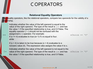 Relational Equality Operators
The equality operators, like the relational operators, compare two operands for the validity of a
relationship.
==
Indicates whether the value of the left operand is equal to the
value of the right operand. The type of the result is int and has
the value 1 if the specified relationship is true, and 0 if false. The
equality operator (==) should not be confused with the
assignment (=) operator. For example:
if (x == 4) evaluates to true (or 1) if x is equal to four.
while
if (x = 4) is taken to be true because (x = 4) evaluates to a
nonzero value (4). The expression also assigns the value 4 to x.
nChoice == 'Y'
!=
Indicates whether the value of the left operand is not equal to the
value of the right operand. The type of the result is int and has
the value 1 if the specified relationship is true, and 0 if false.
nChoice != 'Y'
C OPERATORS
14/46www.tenouk.com, ©
 