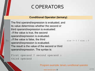 Conditional Operator (ternary)
?:
The first operand/expression is evaluated, and
its value determines whether the second or
third operand/expression is evaluated:
1.If the value is true, the second
operand/expression is evaluated.
2.If the value is false, the third
operand/expression is evaluated.
The result is the value of the second or third
operand/expression. The syntax is:
First operand ? second operand :
third operand
size != 0 ? size : 0
Program example: tenary conditional operator
C OPERATORS
19/46www.tenouk.com, ©
 
