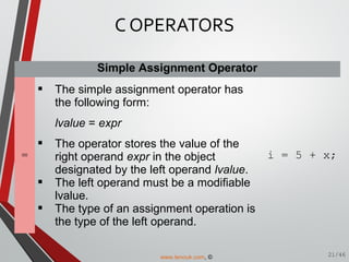Simple Assignment Operator
=
 The simple assignment operator has
the following form:
lvalue = expr
 The operator stores the value of the
right operand expr in the object
designated by the left operand lvalue.
 The left operand must be a modifiable
lvalue.
 The type of an assignment operation is
the type of the left operand.
i = 5 + x;
C OPERATORS
21/46www.tenouk.com, ©
 
