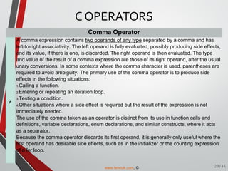 Comma Operator
,
A comma expression contains two operands of any type separated by a comma and has
left-to-right associativity. The left operand is fully evaluated, possibly producing side effects,
and its value, if there is one, is discarded. The right operand is then evaluated. The type
and value of the result of a comma expression are those of its right operand, after the usual
unary conversions. In some contexts where the comma character is used, parentheses are
required to avoid ambiguity. The primary use of the comma operator is to produce side
effects in the following situations:
1.Calling a function.
2.Entering or repeating an iteration loop.
3.Testing a condition.
4.Other situations where a side effect is required but the result of the expression is not
immediately needed.
The use of the comma token as an operator is distinct from its use in function calls and
definitions, variable declarations, enum declarations, and similar constructs, where it acts
as a separator.
Because the comma operator discards its first operand, it is generally only useful where the
first operand has desirable side effects, such as in the initializer or the counting expression
of a for loop.
C OPERATORS
23/46www.tenouk.com, ©
 
