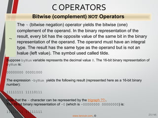Bitwise (complement) NOT Operators
~
The ~ (bitwise negation) operator yields the bitwise (one)
complement of the operand. In the binary representation of the
result, every bit has the opposite value of the same bit in the binary
representation of the operand. The operand must have an integral
type. The result has the same type as the operand but is not an
lvalue (left value). The symbol used called tilde.
Suppose byNum variable represents the decimal value 8. The 16-bit binary representation of
byNum is:
00000000 00001000
The expression ~byNum yields the following result (represented here as a 16-bit binary
number):
11111111 11110111
Note that the ~ character can be represented by the trigraph ??-.
The 16-bit binary representation of ~0 (which is ~00000000 00000000) is:
11111111 11111111
C OPERATORS
25/46www.tenouk.com, ©
 