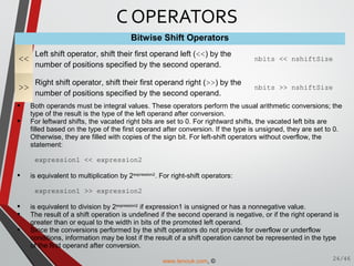 Bitwise Shift Operators
<<
Left shift operator, shift their first operand left (<<) by the
number of positions specified by the second operand.
nbits << nshiftSize
>>
Right shift operator, shift their first operand right (>>) by the
number of positions specified by the second operand.
nbits >> nshiftSize
 Both operands must be integral values. These operators perform the usual arithmetic conversions; the
type of the result is the type of the left operand after conversion.
 For leftward shifts, the vacated right bits are set to 0. For rightward shifts, the vacated left bits are
filled based on the type of the first operand after conversion. If the type is unsigned, they are set to 0.
Otherwise, they are filled with copies of the sign bit. For left-shift operators without overflow, the
statement:
expression1 << expression2
 is equivalent to multiplication by 2expression2
. For right-shift operators:
expression1 >> expression2
 is equivalent to division by 2expression2
if expression1 is unsigned or has a nonnegative value.
 The result of a shift operation is undefined if the second operand is negative, or if the right operand is
greater than or equal to the width in bits of the promoted left operand.
 Since the conversions performed by the shift operators do not provide for overflow or underflow
conditions, information may be lost if the result of a shift operation cannot be represented in the type
of the first operand after conversion.
C OPERATORS
26/46www.tenouk.com, ©
 