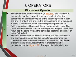 Bitwise XOR Operator
^
 The bitwise exclusive OR operator (in EBCDIC, the ^ symbol is
represented by the ¬ symbol) compares each bit of its first
operand to the corresponding bit of the second operand. If both
bits are 1's or both bits are 0's, the corresponding bit of the result
is set to 0. Otherwise, it sets the corresponding result bit to 1.
 Both operands must have an integral or enumeration type. The
usual arithmetic conversions on each operand are performed. The
result has the same type as the converted operands and is not an
lvalue (left value).
 Because the bitwise exclusive OR operator has both associative
and commutative properties, the compiler can rearrange the
operands in an expression that contains more than one bitwise
exclusive OR operator. Note that the ^ character can be
represented by the trigraph ??'. The symbol used called caret.
C OPERATORS
30/46www.tenouk.com, ©
 