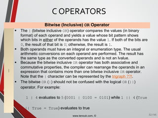 Bitwise (Inclusive) OR Operator
|
 The | (bitwise inclusive OR) operator compares the values (in binary
format) of each operand and yields a value whose bit pattern shows
which bits in either of the operands has the value 1. If both of the bits are
0, the result of that bit is 0; otherwise, the result is 1.
 Both operands must have an integral or enumeration type. The usual
arithmetic conversions on each operand are performed. The result has
the same type as the converted operands and is not an lvalue.
 Because the bitwise inclusive OR operator has both associative and
commutative properties, the compiler can rearrange the operands in an
expression that contains more than one bitwise inclusive OR operator.
Note that the | character can be represented by the trigraph ??!.
 The bitwise OR (|) should not be confused with the logical OR (||)
operator. For example:
1 | 4 evaluates to 5 (0001 | 0100 = 0101) while 1 || 4 (True
|| True = True) evaluates to true
C OPERATORS
32/46www.tenouk.com, ©
 