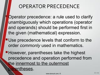 OPERATOR PRECEDENCE
Operator precedence: a rule used to clarify
unambiguously which operations (operator
and operands) should be performed first in
the given (mathematical) expression.
Use precedence levels that conform to the
order commonly used in mathematics.
However, parentheses take the highest
precedence and operation performed from
the innermost to the outermost
parentheses.
35/46www.tenouk.com, ©
 