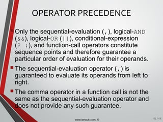 OPERATOR PRECEDENCE
Only the sequential-evaluation (,), logical-AND
(&&), logical-OR (||), conditional-expression
(? :), and function-call operators constitute
sequence points and therefore guarantee a
particular order of evaluation for their operands.
The sequential-evaluation operator (,) is
guaranteed to evaluate its operands from left to
right.
The comma operator in a function call is not the
same as the sequential-evaluation operator and
does not provide any such guarantee.
41/46www.tenouk.com, ©
 
