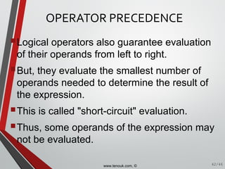 OPERATOR PRECEDENCE
Logical operators also guarantee evaluation
of their operands from left to right.
But, they evaluate the smallest number of
operands needed to determine the result of
the expression.
This is called "short-circuit" evaluation.
Thus, some operands of the expression may
not be evaluated.
42/46www.tenouk.com, ©
 