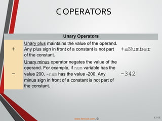 Unary Operators
+
Unary plus maintains the value of the operand.
Any plus sign in front of a constant is not part
of the constant.
+aNumber
-
Unary minus operator negates the value of the
operand. For example, if num variable has the
value 200, -num has the value -200. Any
minus sign in front of a constant is not part of
the constant.
-342
C OPERATORS
6/46www.tenouk.com, ©
 