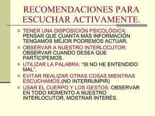 RECOMENDACIONES PARA ESCUCHAR ACTIVAMENTE. TENER UNA DISPOSICIÓN PSICOLÓGICA:  PENSAR QUE CUANTA MÁS INFORMACIÓN TENGAMOS MEJOR PODREMOS ACTUAR. OBSERVAR A NUESTRO INTERLOCUTOR:  OBSERVAR CUANDO DESEA QUE PARTICIPEMOS. UTILIZAR LA PALABRA:  “SI NO HE ENTENDIDO MAL”. EVITAR REALIZAR OTRAS COSAS MIENTRAS ESCUCHAMOS .(NO INTERRUMPIR) USAR EL CUERPO Y LOS GESTOS:  OBSERVAR EN TODO MOMENTO A NUESTRO INTERLOCUTOR, MOSTRAR INTERÉS. 