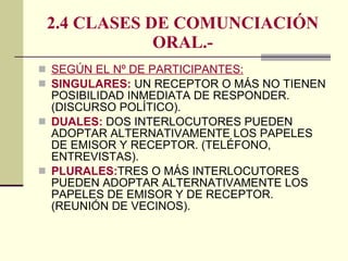 2.4 CLASES DE COMUNCIACIÓN ORAL.- SEGÚN EL Nº DE PARTICIPANTES: SINGULARES:  UN RECEPTOR O MÁS NO TIENEN POSIBILIDAD INMEDIATA DE RESPONDER. (DISCURSO POLÍTICO). DUALES:  DOS INTERLOCUTORES PUEDEN ADOPTAR ALTERNATIVAMENTE LOS PAPELES DE EMISOR Y RECEPTOR. (TELÉFONO, ENTREVISTAS). PLURALES: TRES O MÁS INTERLOCUTORES PUEDEN ADOPTAR ALTERNATIVAMENTE LOS PAPELES DE EMISOR Y DE RECEPTOR.(REUNIÓN DE VECINOS). 