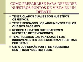 COMO PREPARARSE PARA DEFENDER NUESTROS PUNTOS DE VISTA EN UN DEBATE TENER CLAROS CUALES SON NUESTROS OBJETIVOS. TENER PENSADOS LOS ARGUMENTOS EN LOS QUE NOS BASAMOS. RECOPILAR DATOS QUE REAFIRMEN NUESTRAS INTERVENCIONES. TENER CLARAS LAS VENTAJAS Y LOS INCONVENIENTES QUE ENCIERRAN NUESTRAS POSTURAS. OIR A LOS DEMÁS POR SI ES NECESARIO RECTIFICAR NUESTRA TESIS. 