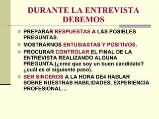 DURANTE LA ENTREVISTA DEBEMOS PREPARAR  RESPUESTAS  A LAS POSIBLES PREGUNTAS. MOSTRARNOS  ENTUSIASTAS Y POSITIVOS . PROCURAR  CONTROLAR  EL FINAL DE LA ENTREVISTA REALIZANDO ALGUNA PREGUNTA.(¿cree que soy un buen candidato? ¿cuál es el siguiente paso). SER SINCEROS  A LA HORA DE4 HABLAR SOBRE NUESTRAS HABILIDADES, EXPERIENCIA PROFESIONAL… 
