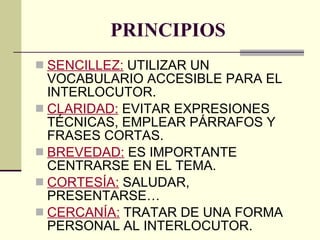 PRINCIPIOS SENCILLEZ:  UTILIZAR UN VOCABULARIO ACCESIBLE PARA EL INTERLOCUTOR. CLARIDAD:  EVITAR EXPRESIONES TÉCNICAS, EMPLEAR PÁRRAFOS Y FRASES CORTAS. BREVEDAD:  ES IMPORTANTE CENTRARSE EN EL TEMA. CORTESÍA:  SALUDAR, PRESENTARSE… CERCANÍA:  TRATAR DE UNA FORMA PERSONAL AL INTERLOCUTOR. 
