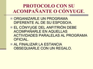 PROTOCOLO CON SU ACOMPAÑANTE O CÓNYUGE . ORGANIZARLE UN PROGRAMA DIFERENTE AL DE SU ESPOSO/A. EL CÓNYUGE DEL ANFITRIÓN DEBE ACOMPAÑARLE EN AQUELLAS ACTIVIDADES PARALELAS AL PROGRAMA OFICIAL. AL FINALIZAR LA ESTANCIA OBSEQUIARLE CON UN REGALO. 