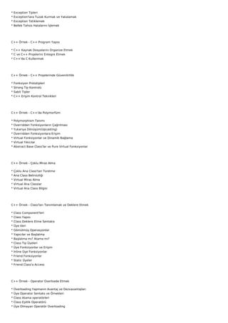 *   Exception Tipleri
*   Exception'lara Tuzak Kurmak ve Yakalamak
*   Exception Tetiklemek
*   Bellek Tahsis Hatalarını İşlemek




C++ Örnek - C++ Program Yapısı

* C++ Kaynak Dosyalarını Organize Etmek
* C ve C++ Projelerini Entegre Etmek
* C++'da C Kullanmak




C++ Örnek - C++ Projelerinde Güvenilirlilik

*   Fonksiyon Prototipleri
*   Strong Tip Kontrolü
*   Sabit Tipler
*   C++ Erişim Kontrol Teknikleri




C++ Örnek - C++'da Polymorfizm

*   Polymorphism Tanımı
*   Overridden Fonksiyonların Çağrılması
*   Yukarıya Dönüşüm(Upcasting)
*   Overridden Fonksiyonlara Erişim
*   Virtual Fonksiyonlar ve Dinamik Bağlama
*   Virtual Yıkıcılar
*   Abstract Base Class'lar ve Pure Virtual Fonksiyonlar




C++ Örnek - Çoklu Miras Alma

*   Çoklu Ana Class'tan Türetme
*   Ana Class Belirsizliği
*   Virtual Miras Alma
*   Virtual Ana Classlar
*   Virtual Ana Class Bilgisi




C++ Örnek - Class'ları Tanımlamak ve Deklere Etmek

*   Class Component'leri
*   Class Yapısı
*   Class Deklere Etme Sentaksı
*   Üye Veri
*   Gömülmüş Operasyonlar
*   Yapıcılar ve Başlatma
*   Başlatma mı? Atama mı?
*   Class Tip Üyeleri
*   Üye Fonksiyonlar ve Erişim
*   İnline Üye Fonksiyonlar
*   Friend Fonksiyonlar
*   Static Üyeler
*   Friend Class'a Access




C++ Örnek - Operator Overloade Etmek

*   Overloading Yapmanın Avantaj ve Dezvavantajları
*   Üye Operator Sentaks ve Örnekleri
*   Class Atama operatörleri
*   Class Eşitlik Operatörü
*   Üye Olmayan Operatör Overloading
 