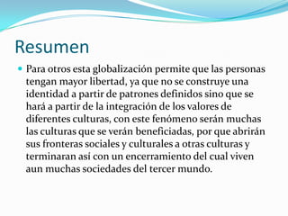 Resumen
 Para otros esta globalización permite que las personas
 tengan mayor libertad, ya que no se construye una
 identidad a partir de patrones definidos sino que se
 hará a partir de la integración de los valores de
 diferentes culturas, con este fenómeno serán muchas
 las culturas que se verán beneficiadas, por que abrirán
 sus fronteras sociales y culturales a otras culturas y
 terminaran así con un encerramiento del cual viven
 aun muchas sociedades del tercer mundo.
 