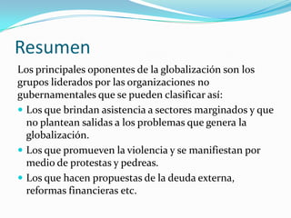Resumen
Los principales oponentes de la globalización son los
grupos liderados por las organizaciones no
gubernamentales que se pueden clasificar así:
 Los que brindan asistencia a sectores marginados y que
  no plantean salidas a los problemas que genera la
  globalización.
 Los que promueven la violencia y se manifiestan por
  medio de protestas y pedreas.
 Los que hacen propuestas de la deuda externa,
  reformas financieras etc.
 