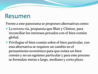 Resumen
Frente a este panorama se proponen alternativas como:
 La tercera vía, propuesta que Blair y Clinton, para
  reconciliar los intereses privados con el bien común
  global.
 Privilegiar el bien común sobre el bien particular, con
  esta alternativa se requiere un cambio en el
  pensamiento económico para que exista un bien
  común y no un egoísmo particular y para este proceso
  se formulan metas a largo, mediano y corto plazo.
 