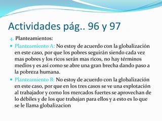 Actividades pág.. 96 y 97
4. Planteamientos:
 Planteamiento A: No estoy de acuerdo con la globalización
  en este caso, por que los pobres seguirán siendo cada vez
  mas pobres y los ricos serán mas ricos, no hay términos
  medios y es así como se abre una gran brecha dando paso a
  la pobreza humana.
 Planteamiento B: No estoy de acuerdo con la globalización
  en este caso, por que en los tres casos se ve una explotación
  al trabajador y como los mercados fuertes se aprovechan de
  lo débiles y de los que trabajan para ellos y a esto es lo que
  se le llama globalizacion
 