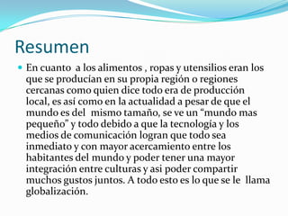 Resumen
 En cuanto a los alimentos , ropas y utensilios eran los
 que se producían en su propia región o regiones
 cercanas como quien dice todo era de producción
 local, es así como en la actualidad a pesar de que el
 mundo es del mismo tamaño, se ve un “mundo mas
 pequeño” y todo debido a que la tecnología y los
 medios de comunicación logran que todo sea
 inmediato y con mayor acercamiento entre los
 habitantes del mundo y poder tener una mayor
 integración entre culturas y asi poder compartir
 muchos gustos juntos. A todo esto es lo que se le llama
 globalización.
 
